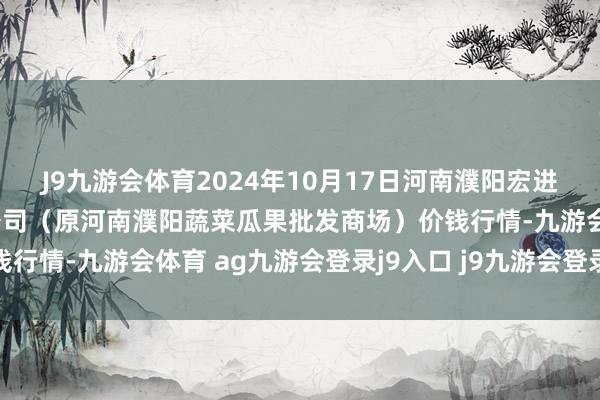 J9九游会体育2024年10月17日河南濮阳宏进农副家具批发商场有限公司（原河南濮阳蔬菜瓜果批发商场）价钱行情-九游会体育 ag九游会登录j9入口 j9九游会登录入口首页