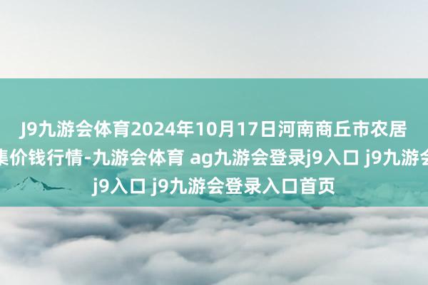 J9九游会体育2024年10月17日河南商丘市农居品中心批发市集价钱行情-九游会体育 ag九游会登录j9入口 j9九游会登录入口首页