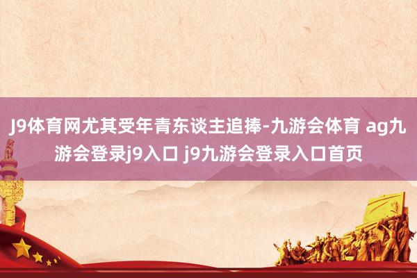 J9体育网尤其受年青东谈主追捧-九游会体育 ag九游会登录j9入口 j9九游会登录入口首页