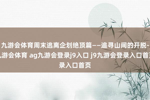 九游会体育周末逃离企划绝顶篇——追寻山间的开脱-九游会体育 ag九游会登录j9入口 j9九游会登录入口首页