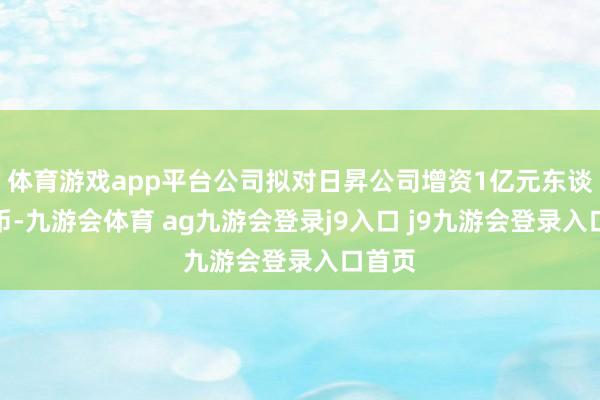 体育游戏app平台公司拟对日昇公司增资1亿元东谈主民币-九游会体育 ag九游会登录j9入口 j9九游会登录入口首页