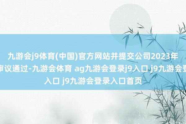 九游会j9体育(中国)官方网站并提交公司2023年度鼓吹大会审议通过-九游会体育 ag九游会登录j9入口 j9九游会登录入口首页