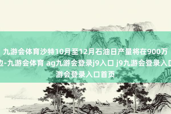 九游会体育沙特10月至12月石油日产量将在900万桶傍边-九游会体育 ag九游会登录j9入口 j9九游会登录入口首页