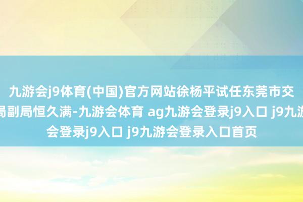 九游会j9体育(中国)官方网站徐杨平试任东莞市交通运输局常平分局副局恒久满-九游会体育 ag九游会登录j9入口 j9九游会登录入口首页